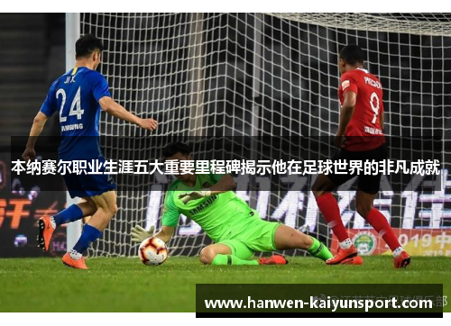 本纳赛尔职业生涯五大重要里程碑揭示他在足球世界的非凡成就 本纳赛尔职业生涯五大重要里程碑揭示他在足球世界的非凡成就
