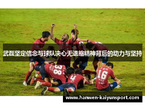 武磊坚定信念与球队决心无退缩精神背后的动力与坚持