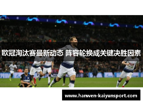 欧冠淘汰赛最新动态 阵容轮换成关键决胜因素 欧冠淘汰赛最新动态 阵容轮换成关键决胜因素
