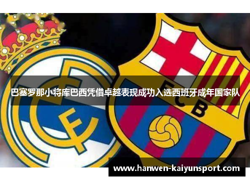 巴塞罗那小将库巴西凭借卓越表现成功入选西班牙成年国家队