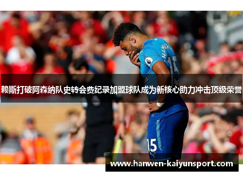 赖斯打破阿森纳队史转会费纪录加盟球队成为新核心助力冲击顶级荣誉 赖斯打破阿森纳队史转会费纪录加盟球队成为新核心助力冲击顶级荣誉